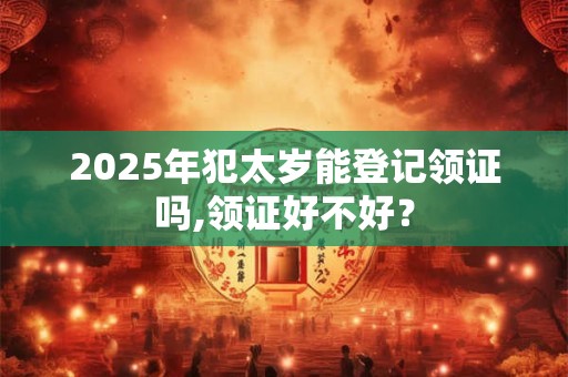 2025年犯太岁能登记领证吗,领证好不好？