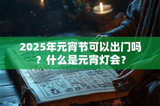 2025年元宵节可以出门吗？什么是元宵灯会？