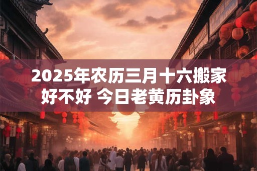 2025年农历三月十六搬家好不好 今日老黄历卦象