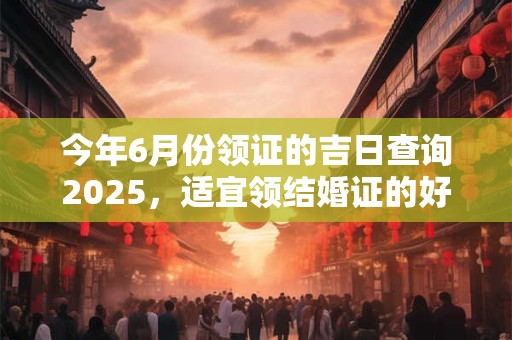 今年6月份领证的吉日查询2025，适宜领结婚证的好日子！