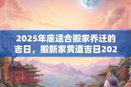 2025年底适合搬家乔迁的吉日，搬新家黄道吉日2025下半年查询