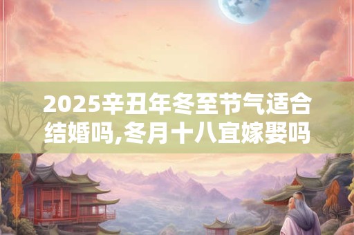 2025辛丑年冬至节气适合结婚吗,冬月十八宜嫁娶吗？