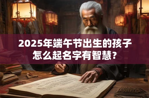 2025年端午节出生的孩子怎么起名字有智慧？