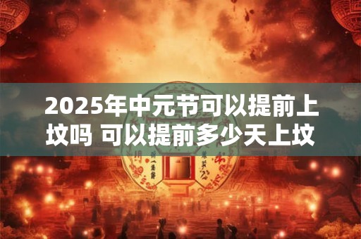 2025年中元节可以提前上坟吗 可以提前多少天上坟