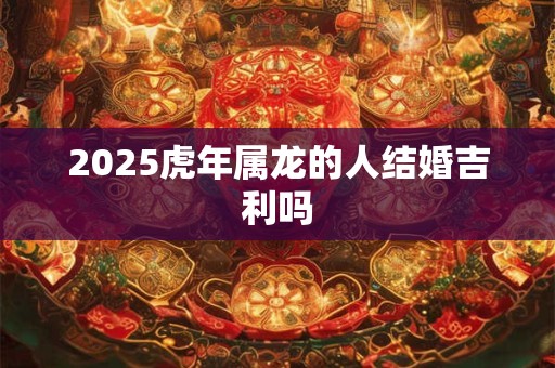 2025虎年属龙的人结婚吉利吗
