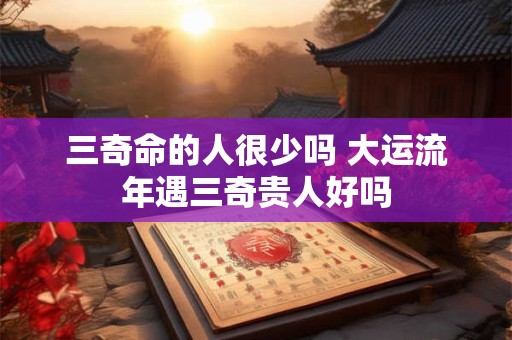 三奇命的人很少吗 大运流年遇三奇贵人好吗