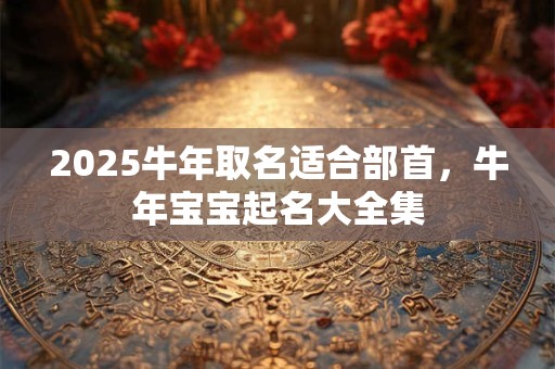 2025牛年取名适合部首，牛年宝宝起名大全集