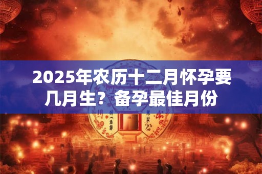 2025年农历十二月怀孕要几月生？备孕最佳月份