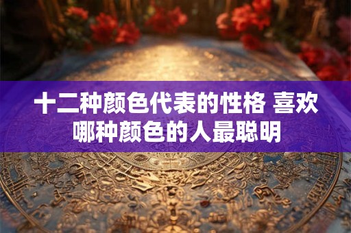 十二种颜色代表的性格 喜欢哪种颜色的人最聪明