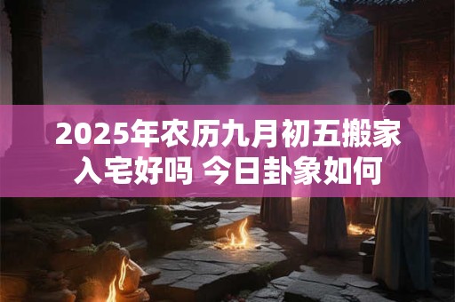 2025年农历九月初五搬家入宅好吗 今日卦象如何