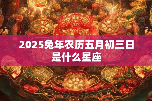 2025兔年农历五月初三日是什么星座