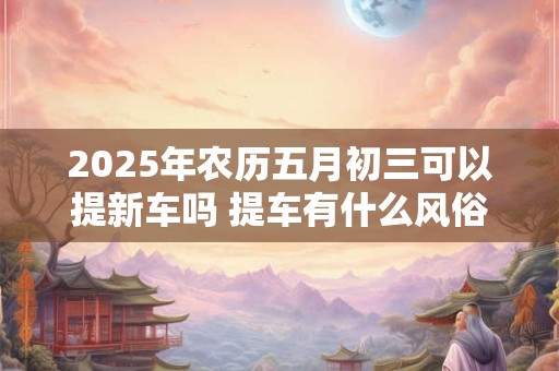 详细阅读:2025年农历五月初三可以提新车吗 提车有什么风俗 2025年农历五月初三可以提新车吗 提车有什么风俗