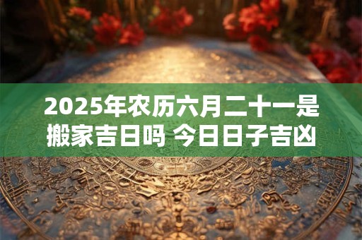 2025年农历六月二十一是搬家吉日吗 今日日子吉凶