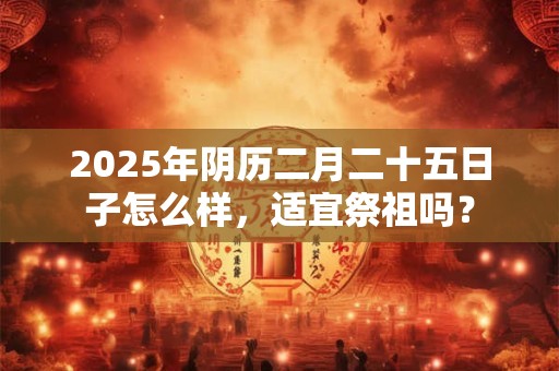 2025年阴历二月二十五日子怎么样，适宜祭祖吗？