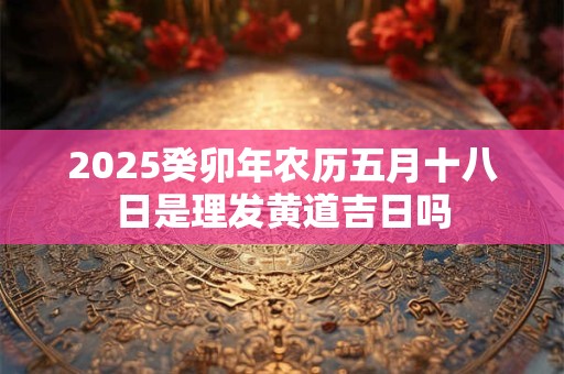2025癸卯年农历五月十八日是理发黄道吉日吗