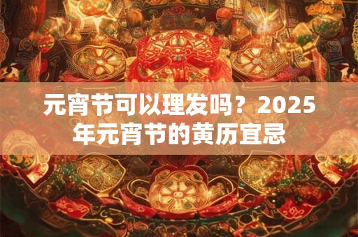元宵节可以理发吗？2025年元宵节的黄历宜忌