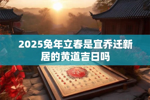 2025兔年立春是宜乔迁新居的黄道吉日吗