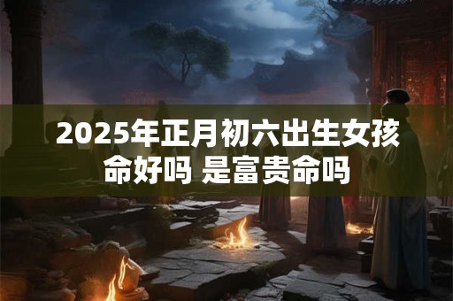 2025年正月初六出生女孩命好吗 是富贵命吗