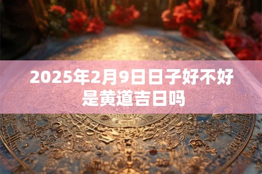 2025年2月9日日子好不好 是黄道吉日吗