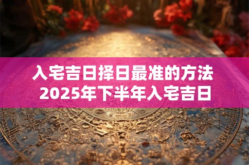 详细阅读:入宅吉日择日最准的方法 2025年下半年入宅吉日 入宅吉日择日最准的方法 2025年下半年入宅吉日