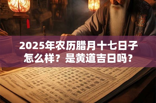 2025年农历腊月十七日子怎么样？是黄道吉日吗？