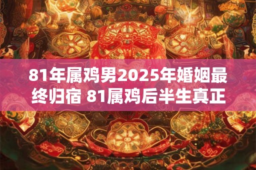 81年属鸡男2025年婚姻最终归宿 81属鸡后半生真正姻缘