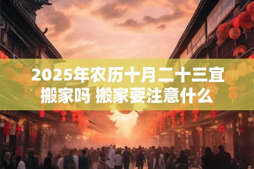 2025年农历十月二十三宜搬家吗 搬家要注意什么