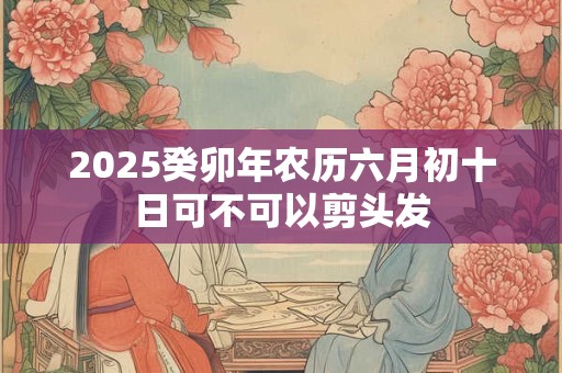 2025癸卯年农历六月初十日可不可以剪头发