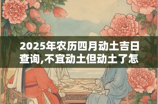 2025年农历四月动土吉日查询,不宜动土但动土了怎么办