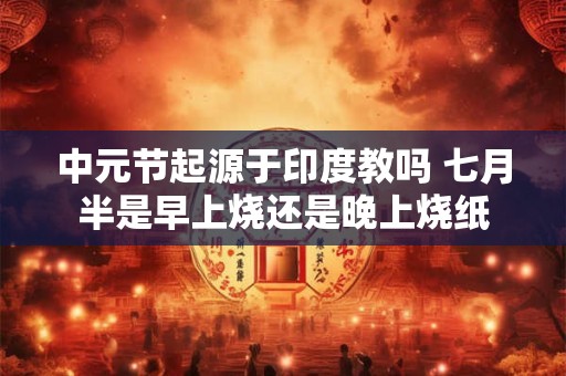 中元节起源于印度教吗 七月半是早上烧还是晚上烧纸