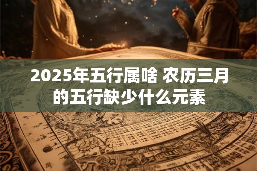 2025年五行属啥 农历三月的五行缺少什么元素