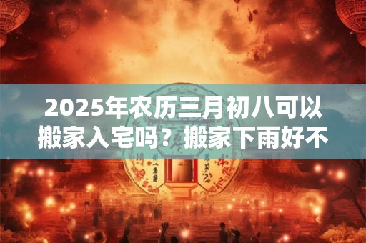 2025年农历三月初八可以搬家入宅吗？搬家下雨好不好？