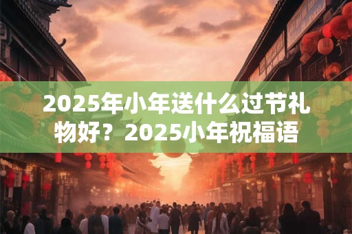 2025年小年送什么过节礼物好？2025小年祝福语