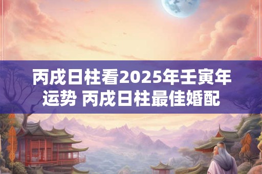 丙戌日柱看2025年壬寅年运势 丙戌日柱最佳婚配