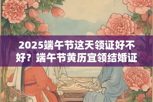 2025端午节这天领证好不好？端午节黄历宜领结婚证吗