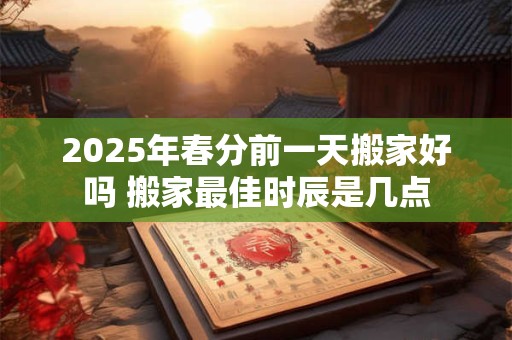2025年春分前一天搬家好吗 搬家最佳时辰是几点