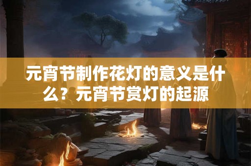 元宵节制作花灯的意义是什么？元宵节赏灯的起源