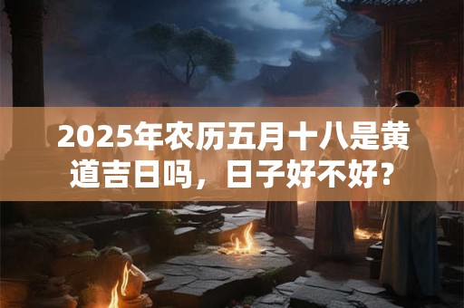 2025年农历五月十八是黄道吉日吗，日子好不好？