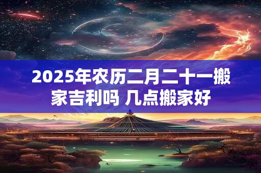 详细阅读:2025年农历二月二十一搬家吉利吗 几点搬家好 2025年农历二月二十一搬家吉利吗 几点搬家好