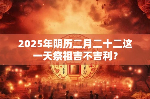 2025年阴历二月二十二这一天祭祖吉不吉利？