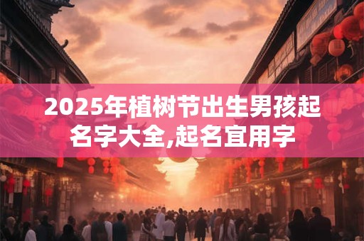 2025年植树节出生男孩起名字大全,起名宜用字