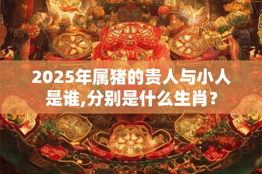 2025年属猪的贵人与小人是谁,分别是什么生肖？