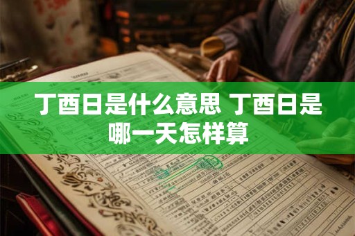 丁酉日是什么意思 丁酉日是哪一天怎样算