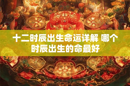 十二时辰出生命运详解 哪个时辰出生的命最好