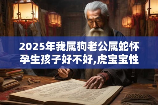 2025年我属狗老公属蛇怀孕生孩子好不好,虎宝宝性格好吗？