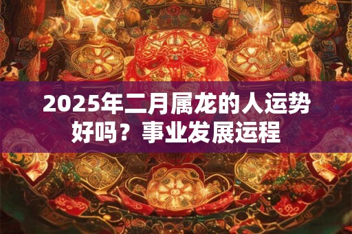2025年二月属龙的人运势好吗？事业发展运程
