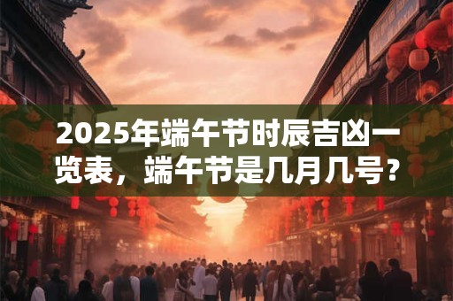 2025年端午节时辰吉凶一览表，端午节是几月几号？