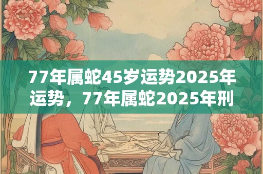 77年属蛇45岁运势2025年运势，77年属蛇2025年刑太岁要注意什么？