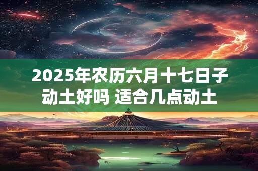 2025年农历六月十七日子动土好吗 适合几点动土