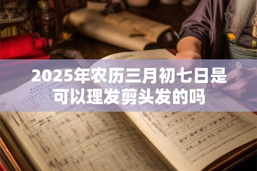 2025年农历三月初七日是可以理发剪头发的吗